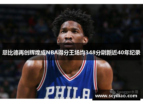 恩比德再创辉煌成NBA得分王场均348分刷新近40年纪录