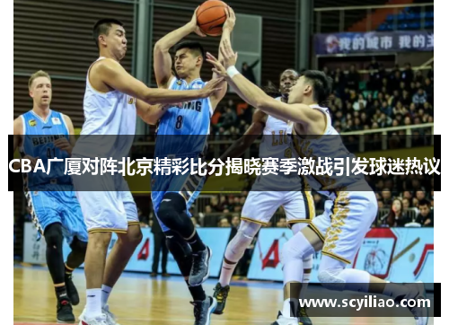 CBA广厦对阵北京精彩比分揭晓赛季激战引发球迷热议